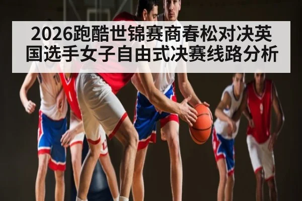 2026跑酷世锦赛商春松对决英国选手女子自由式决赛线路分析 - kaiyun